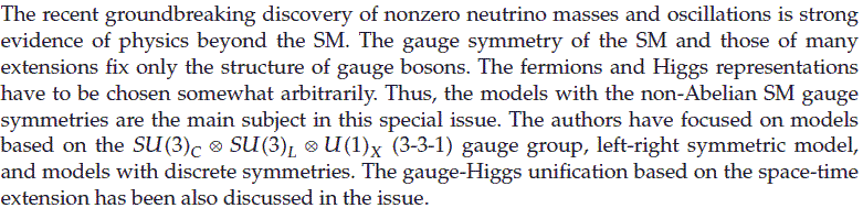 The recent groundbreaking discovery of nonzero neutrino masses and oscillations is strong evidence of physics beyond the standard model (SM). The gauge symmetry of the SM and those of many extensions fix only the structure of gauge bosons. The fermions and Higgs representations have to be chosen somewhat arbitrarily. Thus, the models with the non-Abelian SM gauge symmetries are the main subject in this special issue. The authors have focused on models based on the SU(3)XSU(3)LXU(1) (3-3-1) gauge group, left-right symmetric model, and models with discrete symmetries. The gauge-Higgs unification based on the space-time extension has been also discussed in the issue.