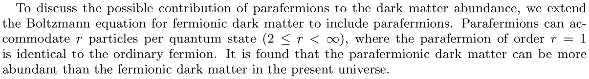 To discuss the possible contribution of parafermions to the dark matter abundance, we extend the Boltzmann equation for fermionic dark matter to include parafermions.  Parafermions can accommodate r particles per quantum state$(2<r<infty), where the parafermion of order r=1 is identical to the ordinary fermion. It is found that the parafermionic dark matter can be more abundant than the fermionic dark matter in the present universe. 
