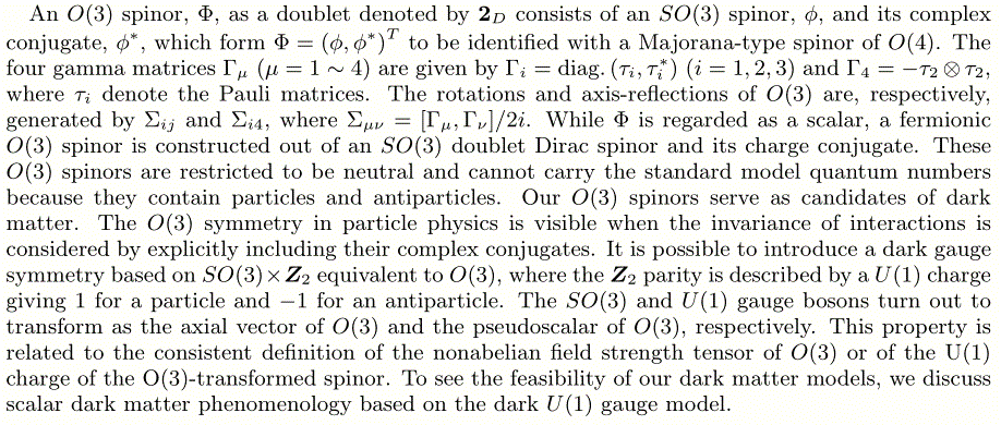 An O(3) spinor, \Phi, as a doublet denoted by {\bf 2}_D consists of an SO(3) spinor, \phi, and its complex conjugate, \phi^\ast, which form \Phi=\left(\phi,\phi^\ast\right)^T to be identified with a Majorana-type spinor of O(4). The four gamma matrices \Gamma_\mu (\mu=1\sim 4) are given by \Gamma_i=\text{diag.}\left(\tau_i,\tau^\ast_i\right) (i=1,2,3) and \Gamma_4=-\tau_2\otimes\tau_2, where \tau_i denote the Pauli matrices. The rotations and axis-reflections of O(3) are, respectively, generated by \Sigma_{ij} and \Sigma_{i4}, where \Sigma_{\mu\nu}=[\Gamma_\mu,\Gamma_\nu]/2i.  While \Phi is regarded as a scalar, a fermionic O(3) spinor is constructed out of an SO(3) doublet Dirac spinor and its charge conjugate. These O(3) spinors are restricted to be neutral and cannot carry the standard model quantum numbers because they contain particles and antiparticles. Our O(3) spinors serve as candidates of dark matter. The O(3) symmetry in particle physics is visible when the invariance of interactions is considered by explicitly including their complex conjugates.  It is possible to introduce a dark gauge symmetry based on SO(3)\times\boldsymbol{Z}_2 equivalent to O(3), where the \boldsymbol{Z}_2 parity is described by a U(1) charge giving 1 for a particle and -1 for an antiparticle.  The SO(3) and U(1) gauge bosons turn out to transform as the axial vector of O(3) and the pseudoscalar of O(3), respectively.  This property is related to the consistent definition of the nonabelian field strength tensor of O(3) or of the U(1) charge of the O(3)-transformed spinor.  To see the feasibility of our dark matter models, we discuss scalar dark matter phenomenology based on the dark U(1) gauge model.